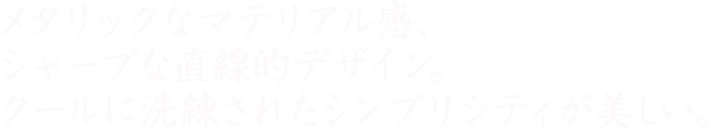 メタリックなマテリアル感、 シャープな直線的デザイン。クールに洗練された シンプリシティが美しい。