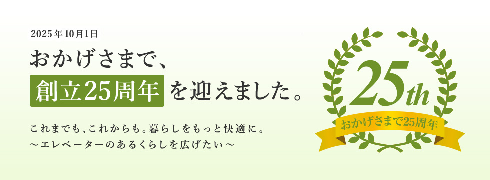 おかげさまで、創立25周年を迎えました これまでも、これからも。暮らしをもっと快適に。～エレベーターのあるくらしを広げたい～