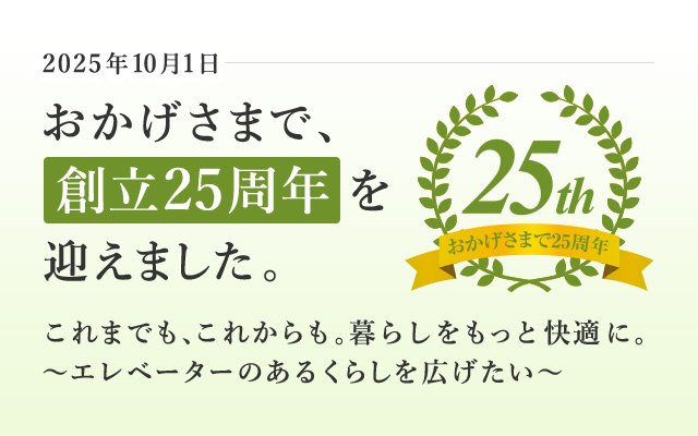 おかげさまで、創立25周年を迎えました これまでも、これからも。暮らしをもっと快適に。～エレベーターのあるくらしを広げたい～