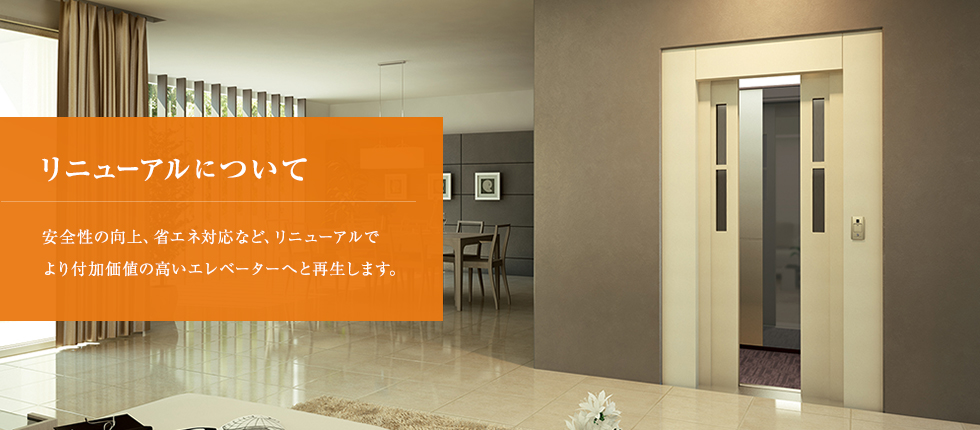 リニューアルについて 安全性の向上、省エネ対応など、リニューアルでより付加価値の高いエレベーターへと再生します。