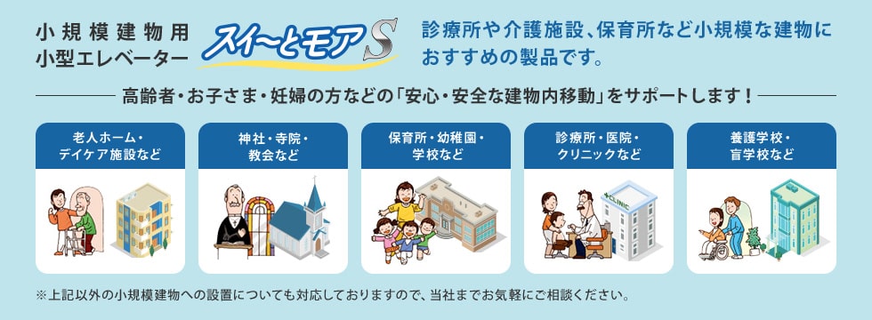 小規模建物用小型エレベーター スイ～とモア 診療所や介護施設などの小規模な建物におすすめの製品です。